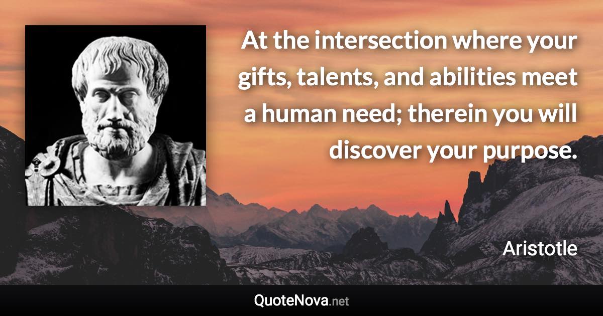 At the intersection where your gifts, talents, and abilities meet a human need; therein you will discover your purpose. - Aristotle quote