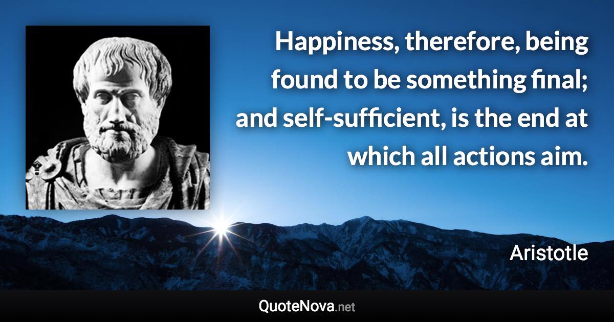 Happiness, therefore, being found to be something final; and self-sufficient, is the end at which all actions aim. - Aristotle quote