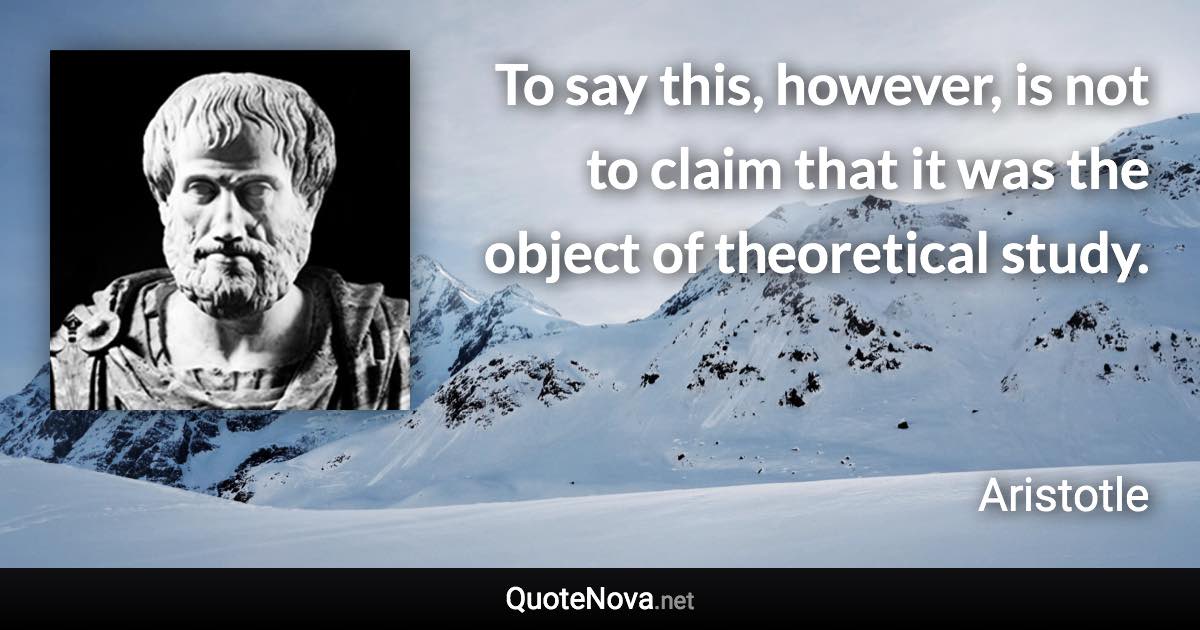 To say this, however, is not to claim that it was the object of theoretical study. - Aristotle quote