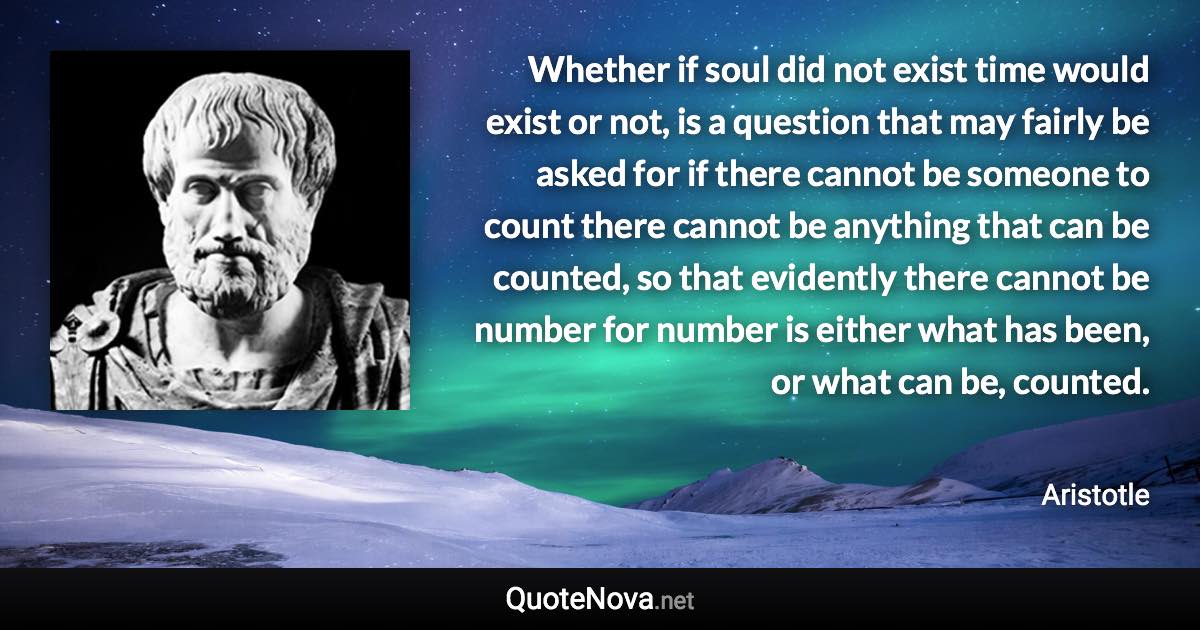 Whether if soul did not exist time would exist or not, is a question that may fairly be asked for if there cannot be someone to count there cannot be anything that can be counted, so that evidently there cannot be number for number is either what has been, or what can be, counted. - Aristotle quote
