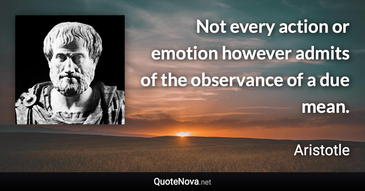 Not every action or emotion however admits of the observance of a due mean. - Aristotle quote