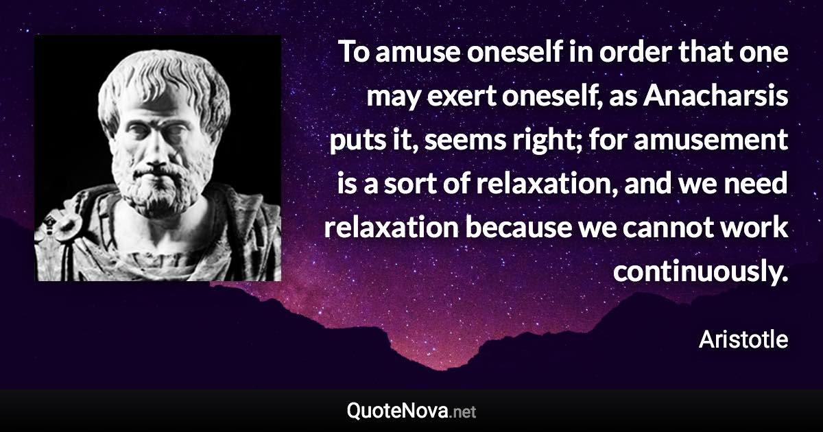 To amuse oneself in order that one may exert oneself, as Anacharsis puts it, seems right; for amusement is a sort of relaxation, and we need relaxation because we cannot work continuously. - Aristotle quote