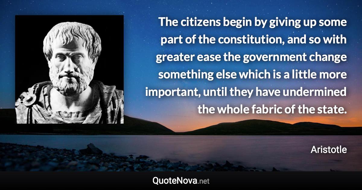 The citizens begin by giving up some part of the constitution, and so with greater ease the government change something else which is a little more important, until they have undermined the whole fabric of the state. - Aristotle quote