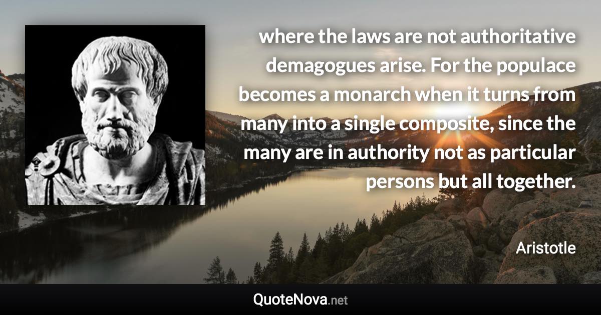 where the laws are not authoritative demagogues arise. For the populace becomes a monarch when it turns from many into a single composite, since the many are in authority not as particular persons but all together. - Aristotle quote
