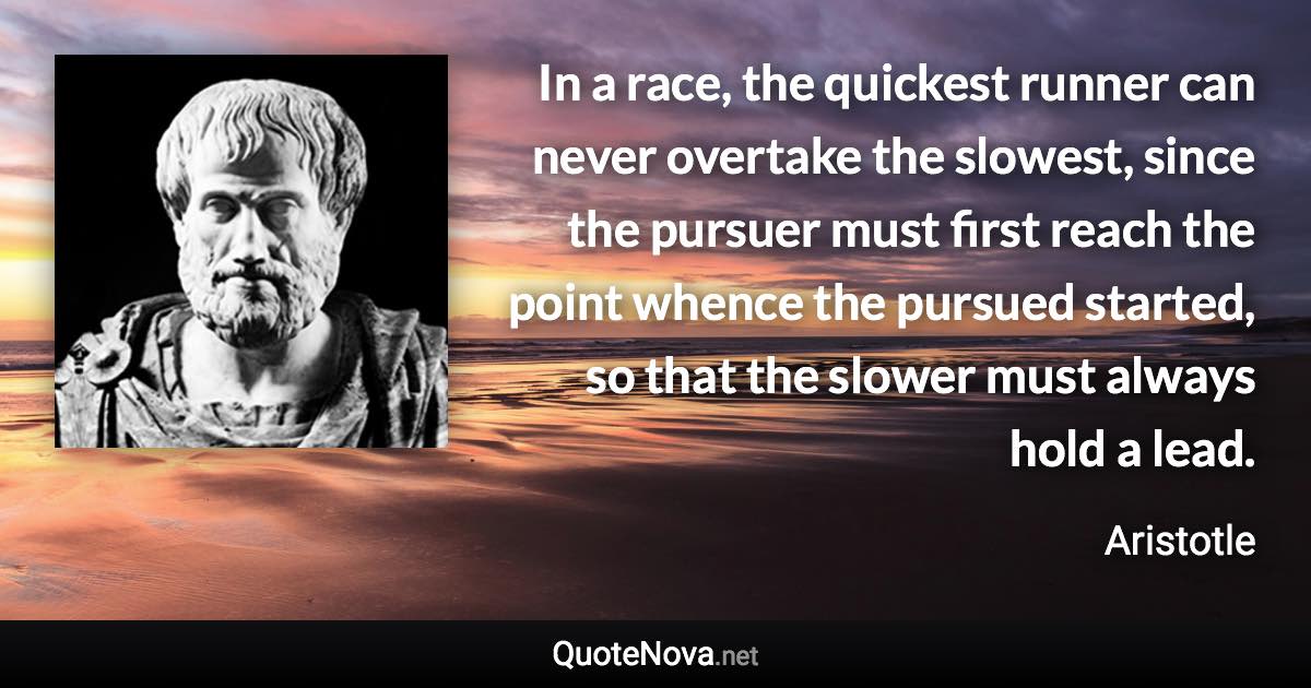 In a race, the quickest runner can never overtake the slowest, since the pursuer must first reach the point whence the pursued started, so that the slower must always hold a lead. - Aristotle quote