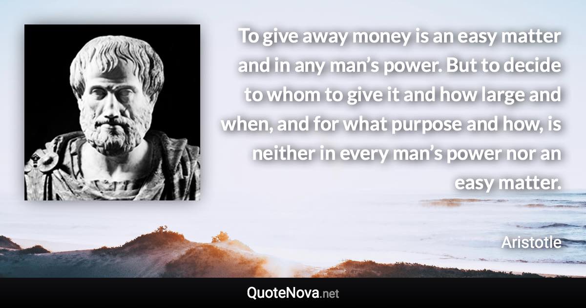 To give away money is an easy matter and in any man’s power. But to decide to whom to give it and how large and when, and for what purpose and how, is neither in every man’s power nor an easy matter. - Aristotle quote