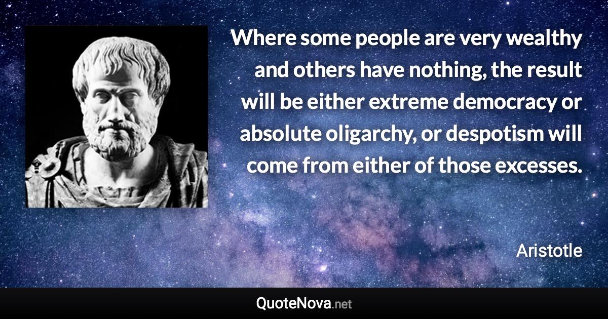 Where some people are very wealthy and others have nothing, the result will be either extreme democracy or absolute oligarchy, or despotism will come from either of those excesses. - Aristotle quote