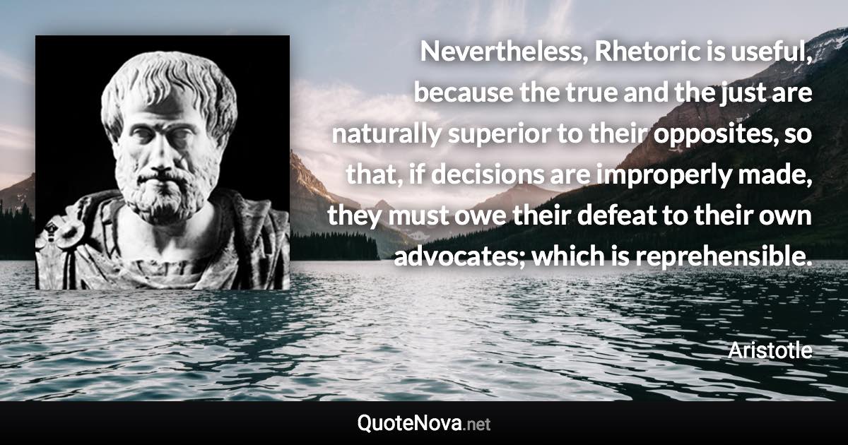 Nevertheless, Rhetoric is useful, because the true and the just are naturally superior to their opposites, so that, if decisions are improperly made, they must owe their defeat to their own advocates; which is reprehensible. - Aristotle quote