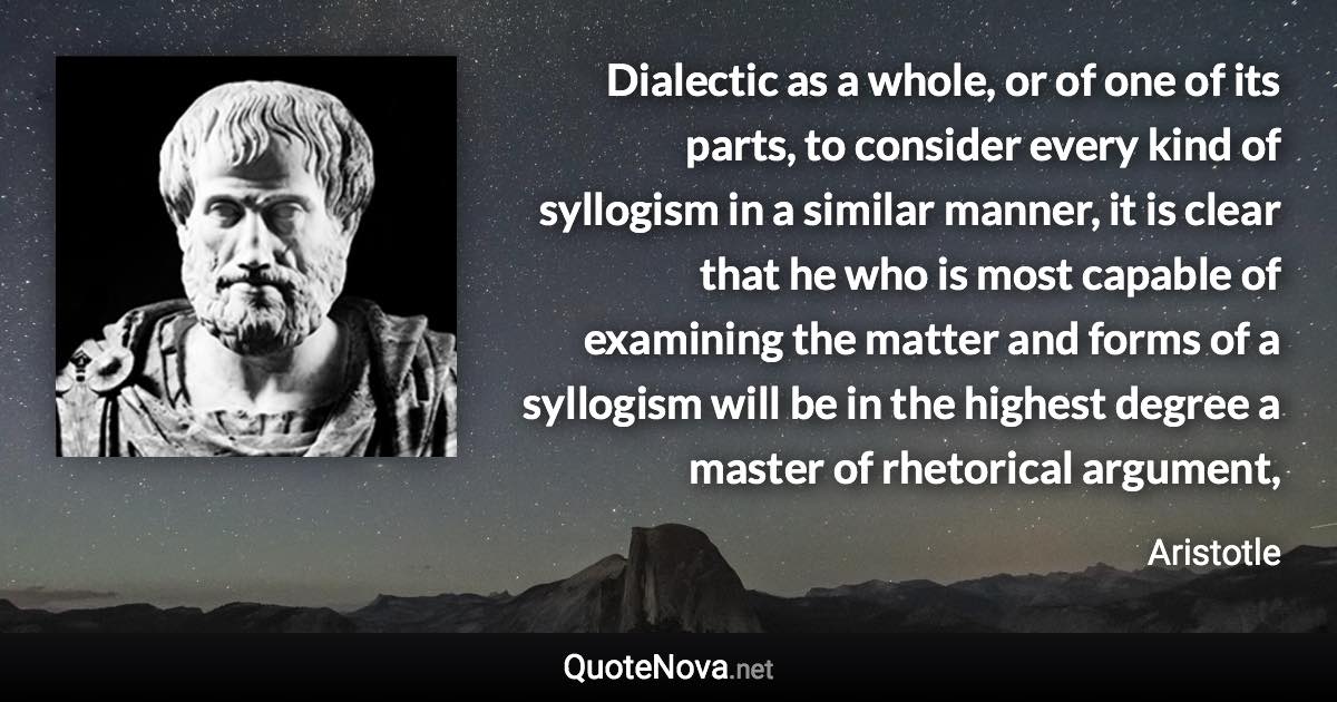 Dialectic as a whole, or of one of its parts, to consider every kind of syllogism in a similar manner, it is clear that he who is most capable of examining the matter and forms of a syllogism will be in the highest degree a master of rhetorical argument, - Aristotle quote