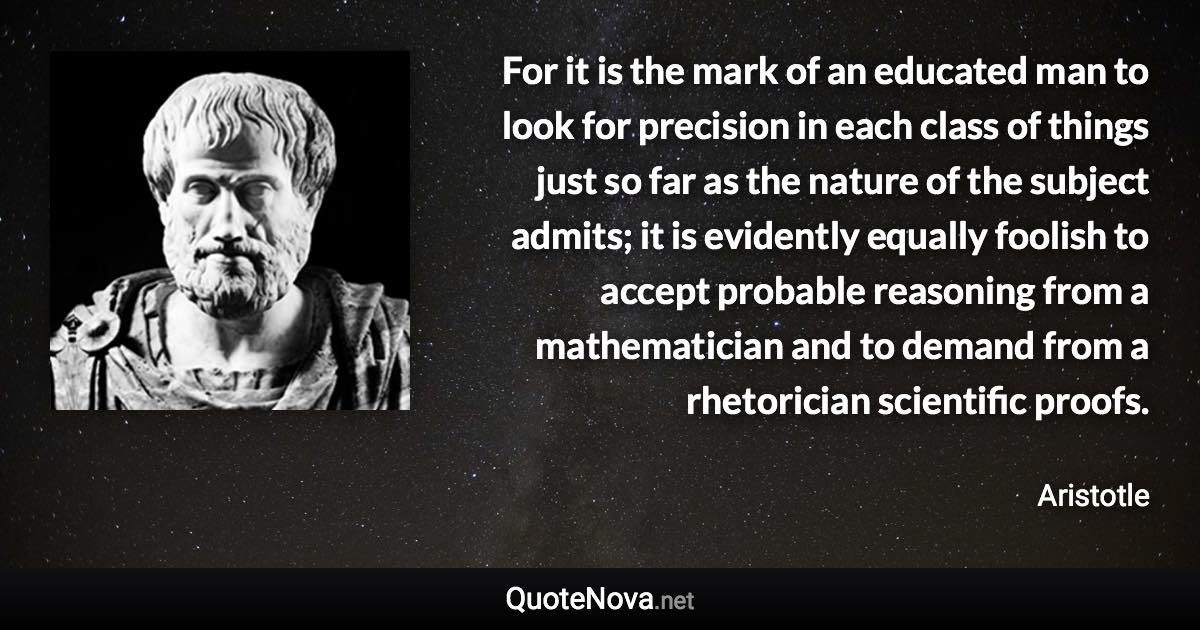 For it is the mark of an educated man to look for precision in each class of things just so far as the nature of the subject admits; it is evidently equally foolish to accept probable reasoning from a mathematician and to demand from a rhetorician scientific proofs. - Aristotle quote