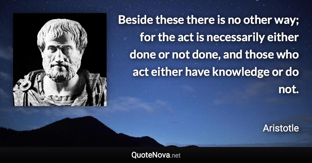 Beside these there is no other way; for the act is necessarily either done or not done, and those who act either have knowledge or do not. - Aristotle quote