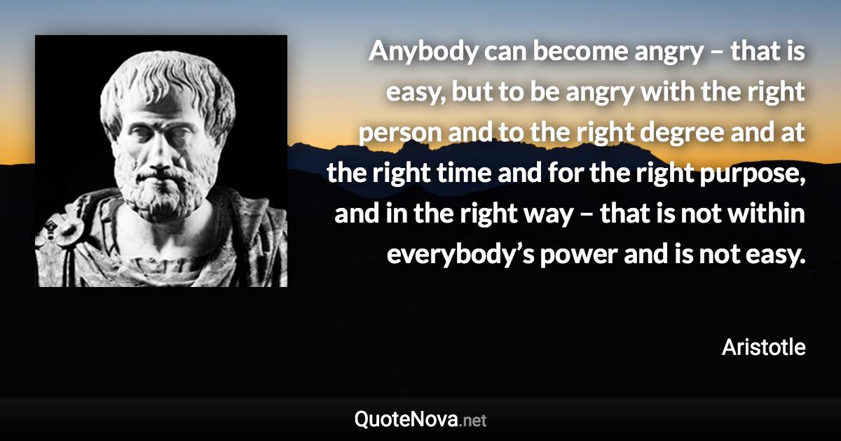 Anybody can become angry – that is easy, but to be angry with the right person and to the right degree and at the right time and for the right purpose, and in the right way – that is not within everybody’s power and is not easy. - Aristotle quote