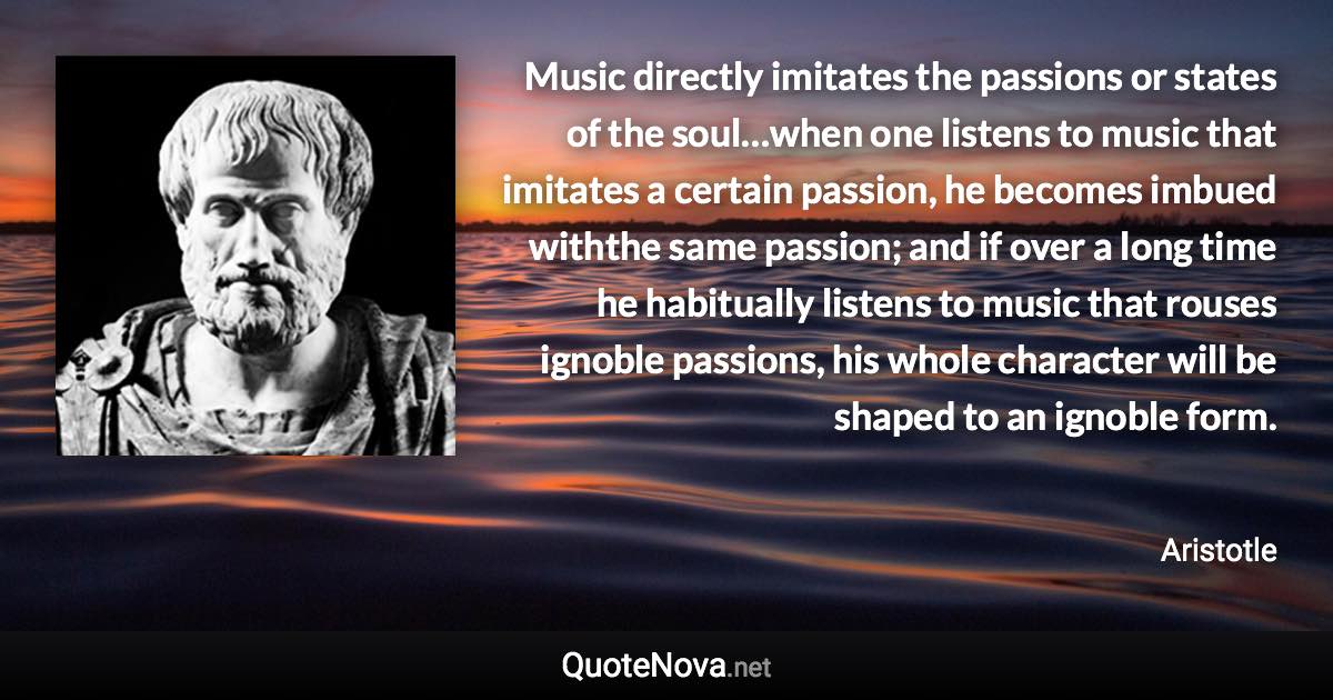 Music directly imitates the passions or states of the soul…when one listens to music that imitates a certain passion, he becomes imbued withthe same passion; and if over a long time he habitually listens to music that rouses ignoble passions, his whole character will be shaped to an ignoble form. - Aristotle quote