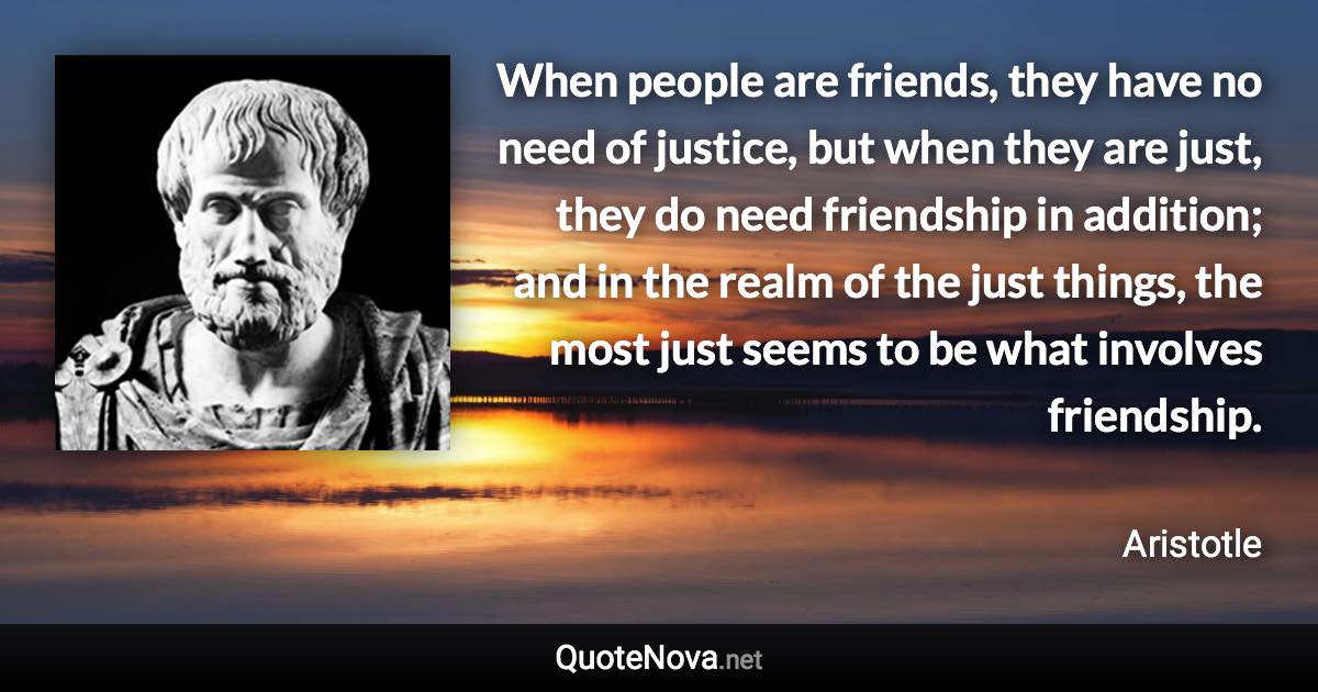 When people are friends, they have no need of justice, but when they are just, they do need friendship in addition; and in the realm of the just things, the most just seems to be what involves friendship. - Aristotle quote
