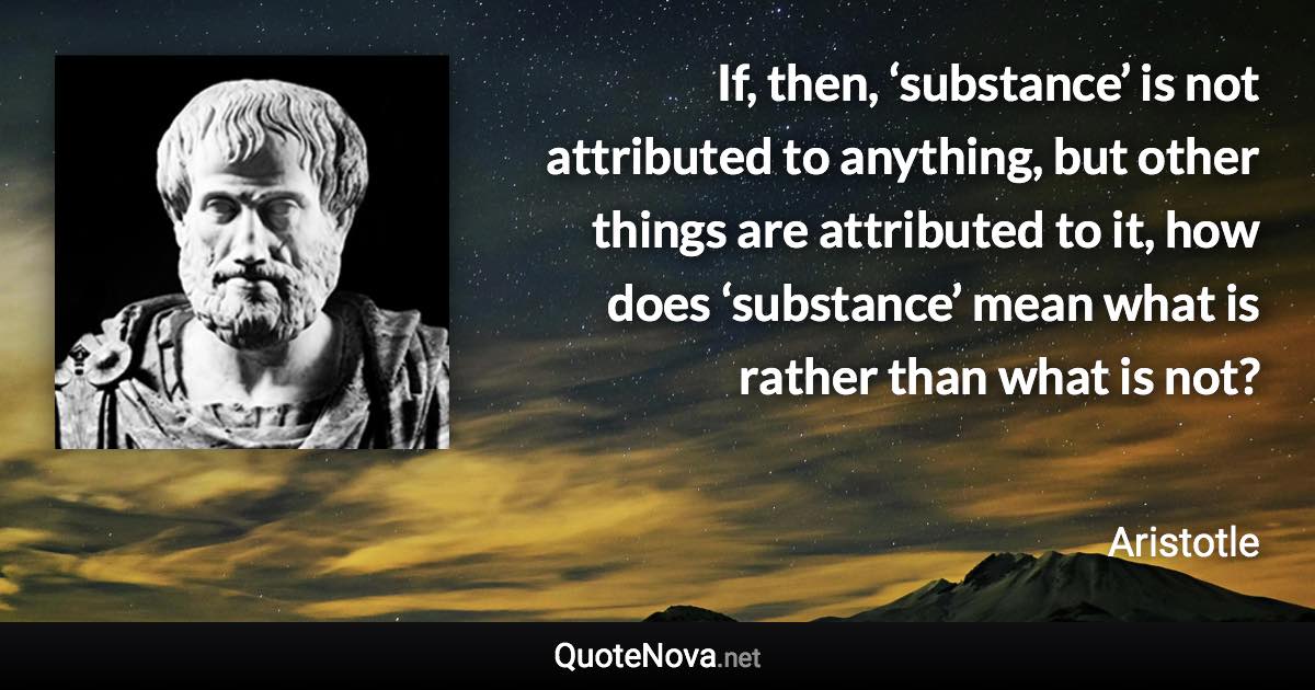 If, then, ‘substance’ is not attributed to anything, but other things are attributed to it, how does ‘substance’ mean what is rather than what is not? - Aristotle quote