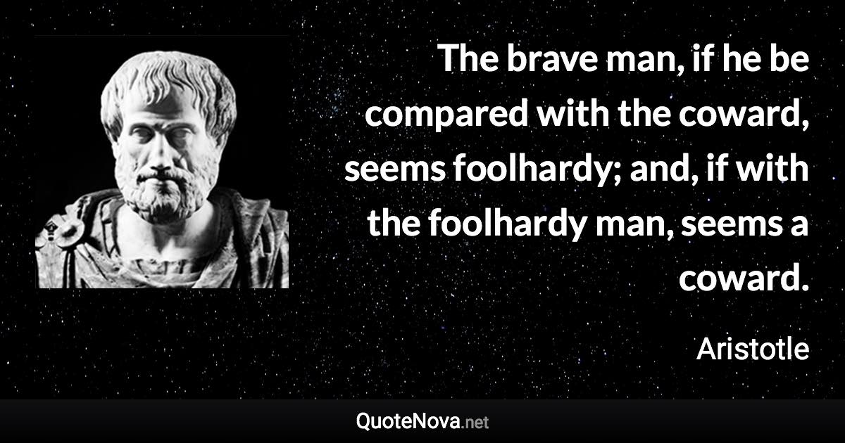 The brave man, if he be compared with the coward, seems foolhardy; and, if with the foolhardy man, seems a coward. - Aristotle quote