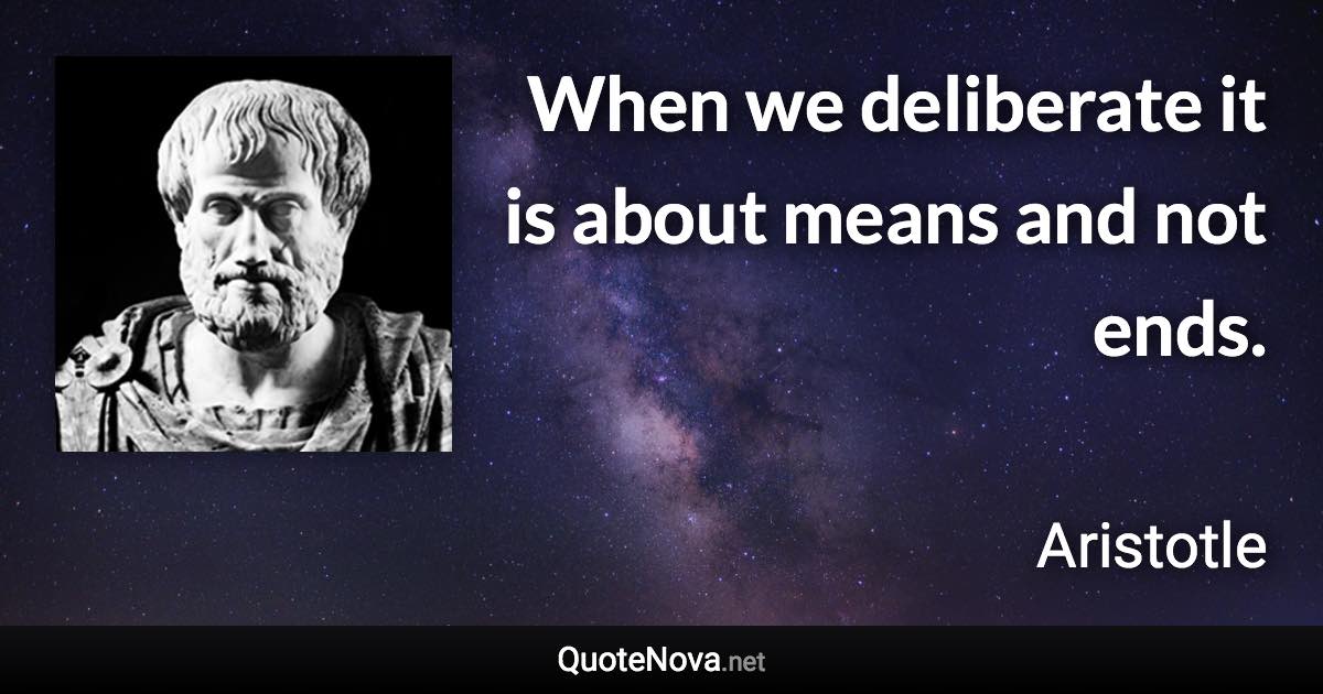 When we deliberate it is about means and not ends. - Aristotle quote