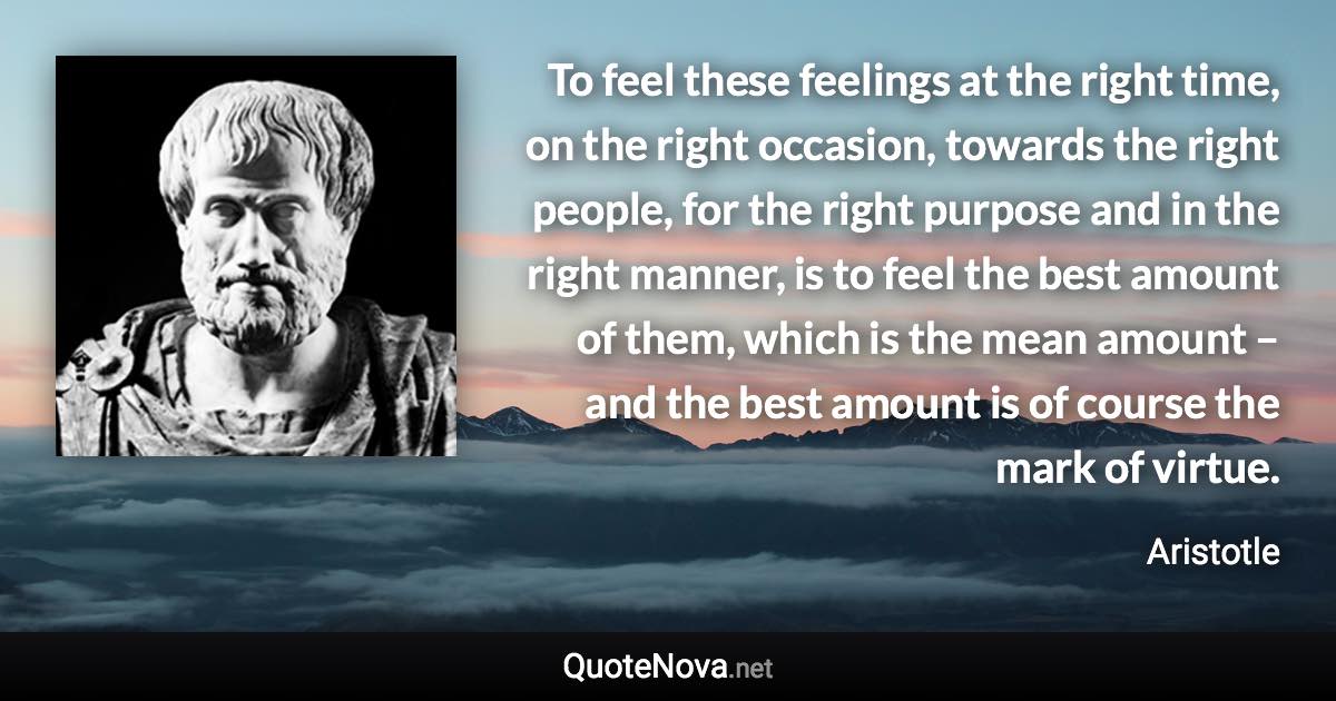 To feel these feelings at the right time, on the right occasion, towards the right people, for the right purpose and in the right manner, is to feel the best amount of them, which is the mean amount – and the best amount is of course the mark of virtue. - Aristotle quote