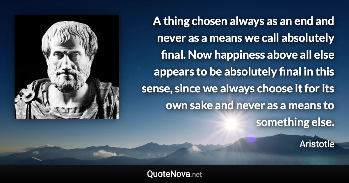 A thing chosen always as an end and never as a means we call absolutely final. Now happiness above all else appears to be absolutely final in this sense, since we always choose it for its own sake and never as a means to something else. - Aristotle quote