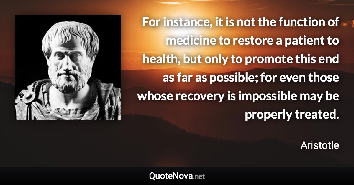 For instance, it is not the function of medicine to restore a patient to health, but only to promote this end as far as possible; for even those whose recovery is impossible may be properly treated. - Aristotle quote