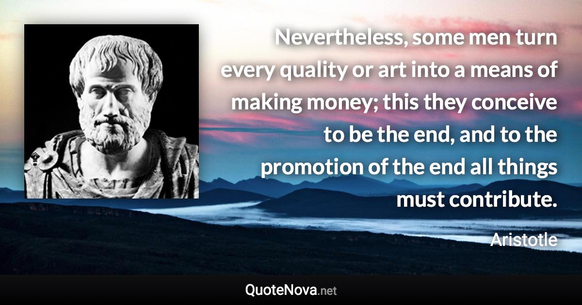 Nevertheless, some men turn every quality or art into a means of making money; this they conceive to be the end, and to the promotion of the end all things must contribute. - Aristotle quote