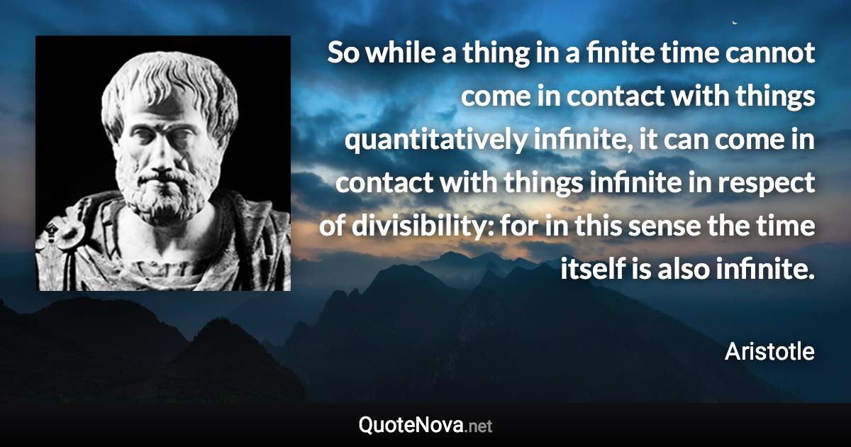 So while a thing in a finite time cannot come in contact with things quantitatively infinite, it can come in contact with things infinite in respect of divisibility: for in this sense the time itself is also infinite. - Aristotle quote