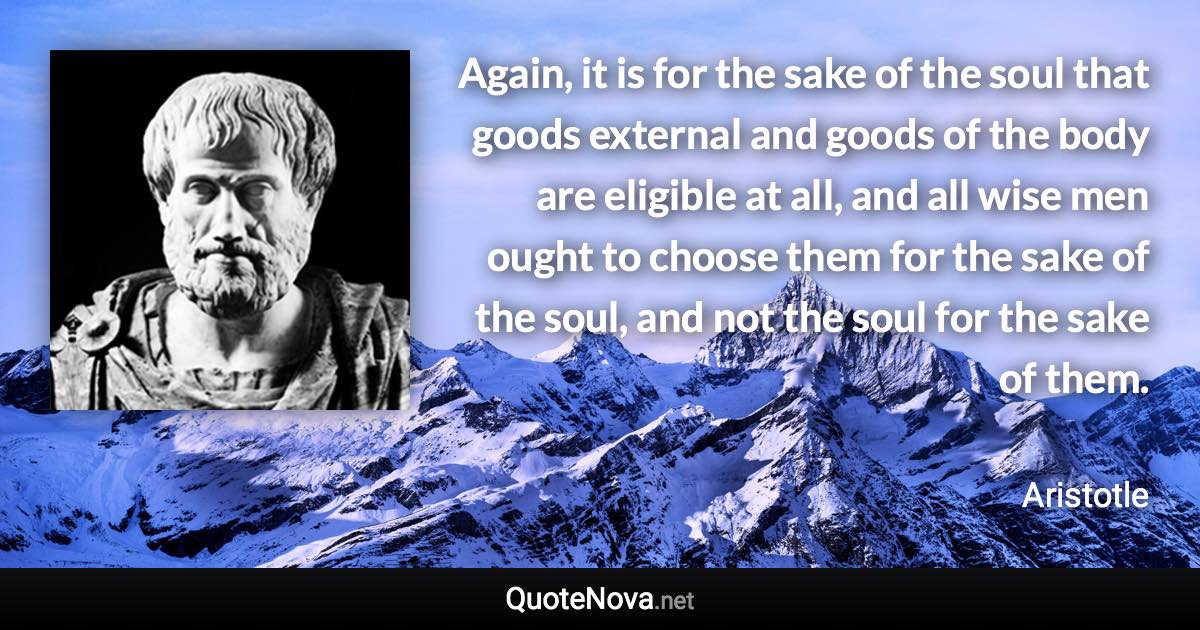 Again, it is for the sake of the soul that goods external and goods of the body are eligible at all, and all wise men ought to choose them for the sake of the soul, and not the soul for the sake of them. - Aristotle quote