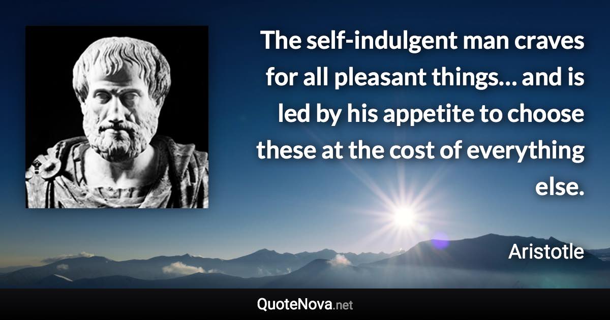 The self-indulgent man craves for all pleasant things… and is led by his appetite to choose these at the cost of everything else. - Aristotle quote