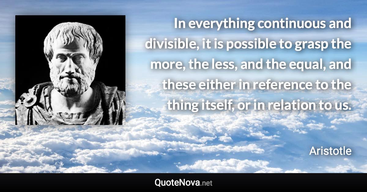 In everything continuous and divisible, it is possible to grasp the more, the less, and the equal, and these either in reference to the thing itself, or in relation to us. - Aristotle quote