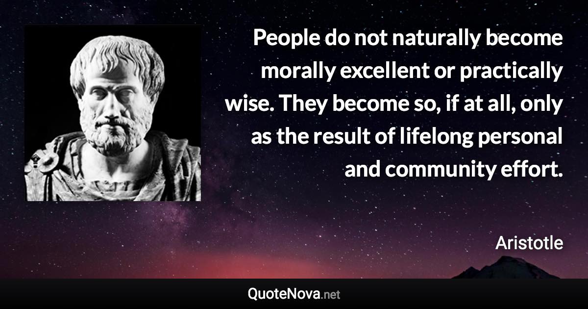 People do not naturally become morally excellent or practically wise. They become so, if at all, only as the result of lifelong personal and community effort. - Aristotle quote