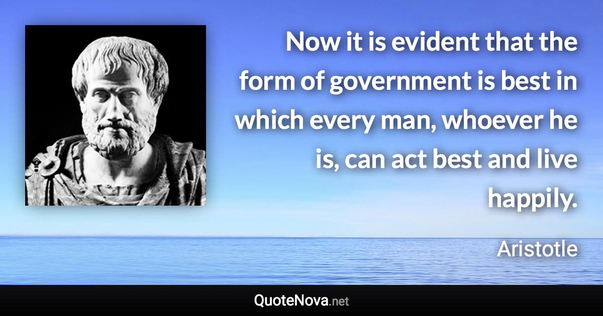 Now it is evident that the form of government is best in which every man, whoever he is, can act best and live happily. - Aristotle quote