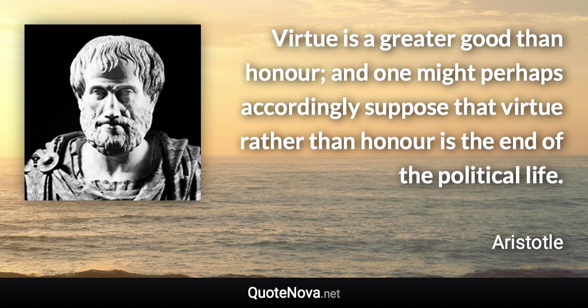 Virtue is a greater good than honour; and one might perhaps accordingly suppose that virtue rather than honour is the end of the political life. - Aristotle quote