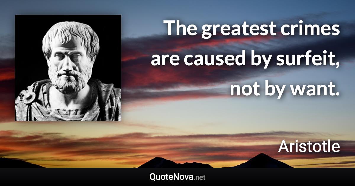 The greatest crimes are caused by surfeit, not by want. - Aristotle quote