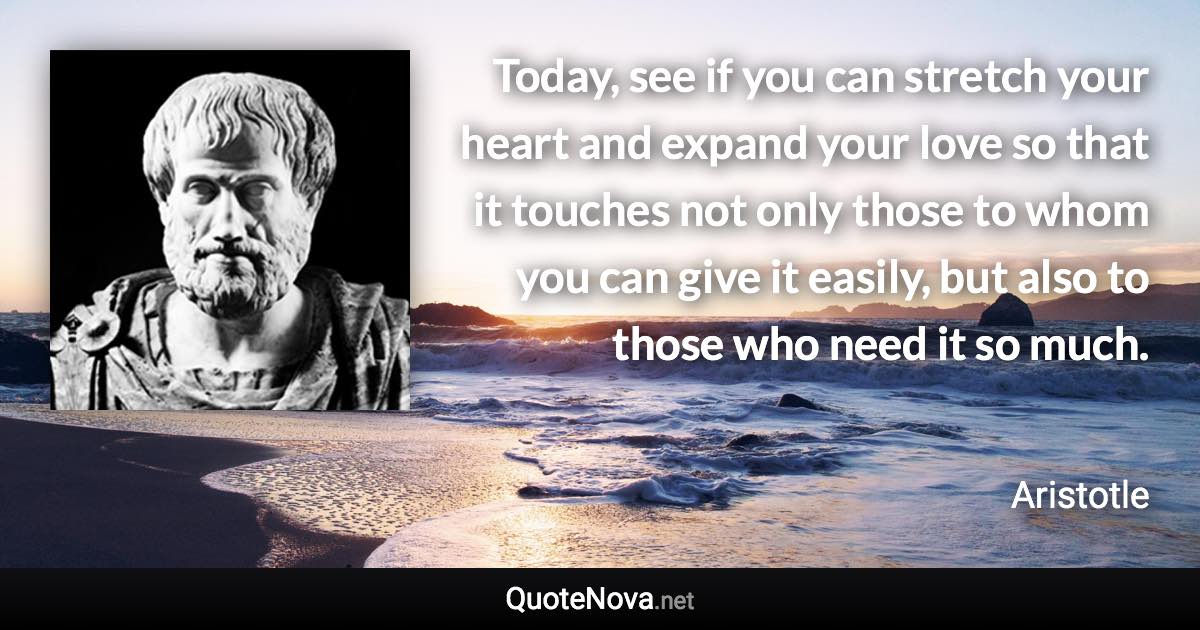 Today, see if you can stretch your heart and expand your love so that it touches not only those to whom you can give it easily, but also to those who need it so much. - Aristotle quote