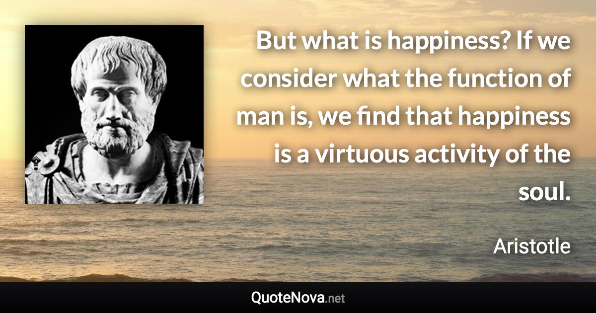 But what is happiness? If we consider what the function of man is, we find that happiness is a virtuous activity of the soul. - Aristotle quote