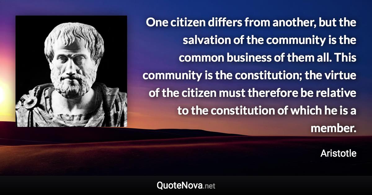 One citizen differs from another, but the salvation of the community is the common business of them all. This community is the constitution; the virtue of the citizen must therefore be relative to the constitution of which he is a member. - Aristotle quote