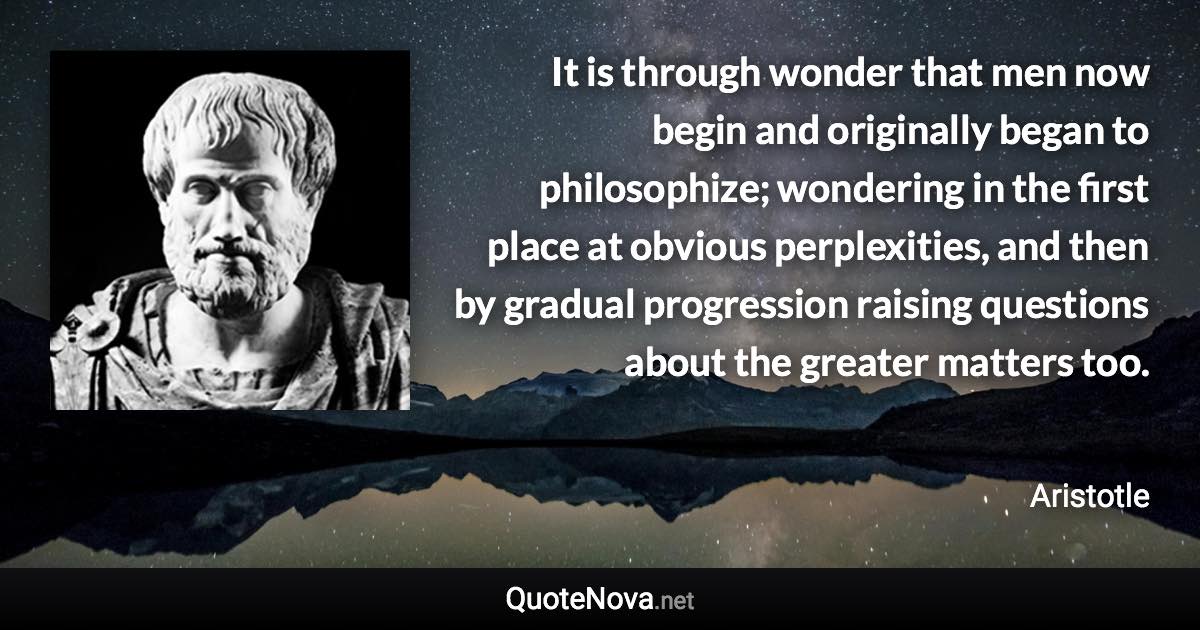 It is through wonder that men now begin and originally began to philosophize; wondering in the first place at obvious perplexities, and then by gradual progression raising questions about the greater matters too. - Aristotle quote