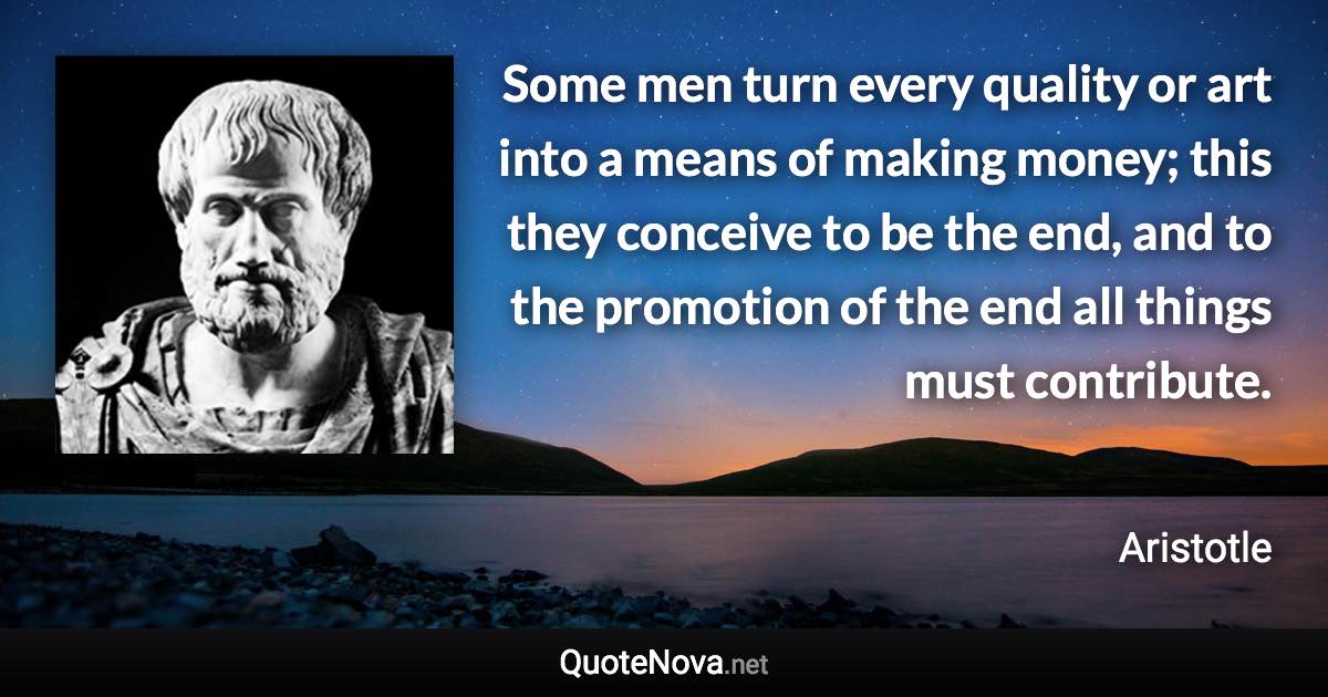 Some men turn every quality or art into a means of making money; this they conceive to be the end, and to the promotion of the end all things must contribute. - Aristotle quote