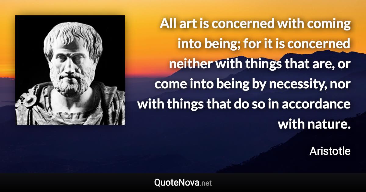 All art is concerned with coming into being; for it is concerned neither with things that are, or come into being by necessity, nor with things that do so in accordance with nature. - Aristotle quote