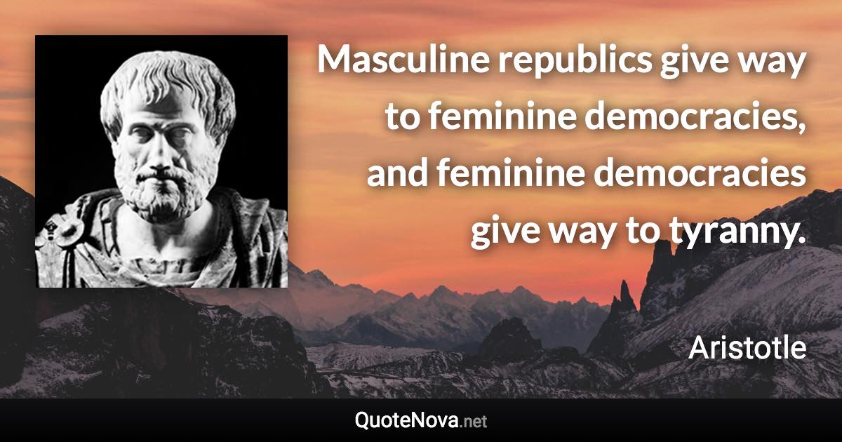 Masculine republics give way to feminine democracies, and feminine democracies give way to tyranny. - Aristotle quote