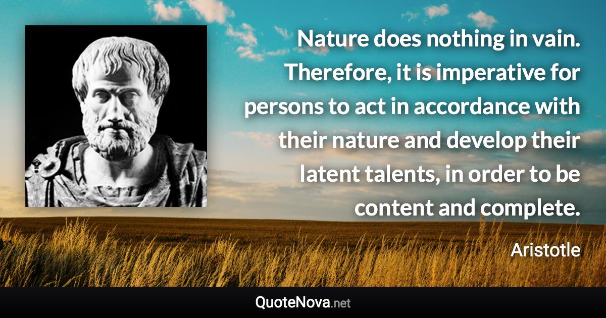 Nature does nothing in vain. Therefore, it is imperative for persons to act in accordance with their nature and develop their latent talents, in order to be content and complete. - Aristotle quote