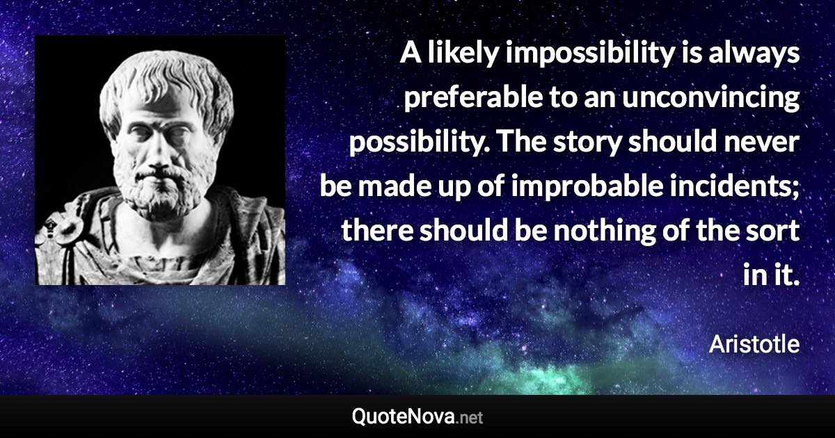 A likely impossibility is always preferable to an unconvincing possibility. The story should never be made up of improbable incidents; there should be nothing of the sort in it. - Aristotle quote
