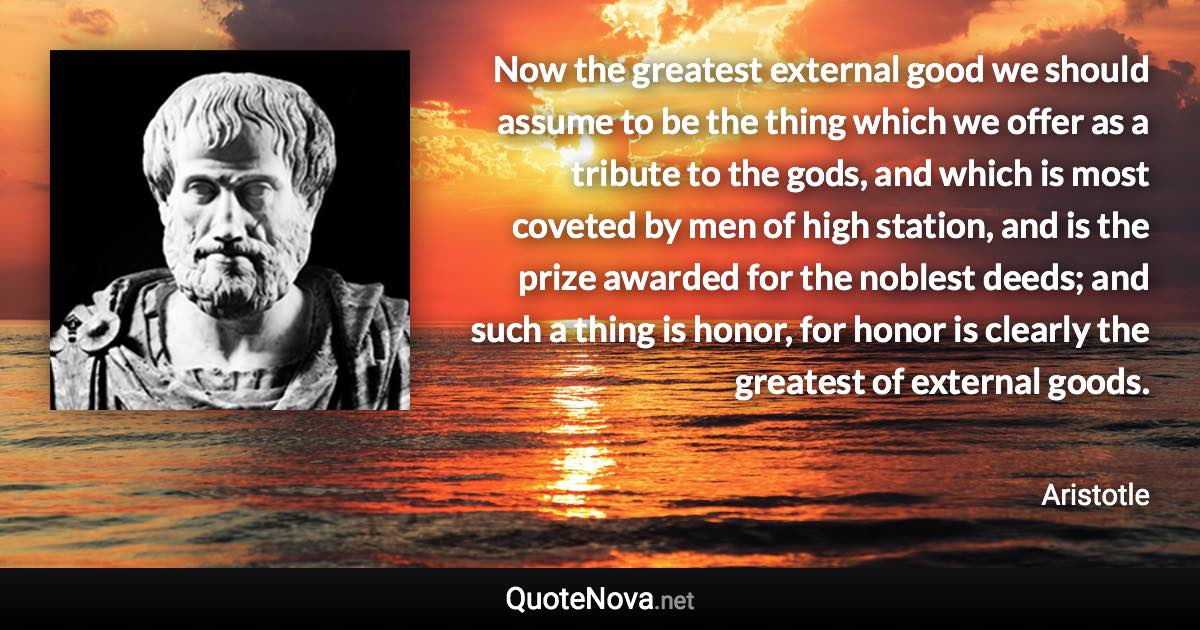 Now the greatest external good we should assume to be the thing which we offer as a tribute to the gods, and which is most coveted by men of high station, and is the prize awarded for the noblest deeds; and such a thing is honor, for honor is clearly the greatest of external goods. - Aristotle quote
