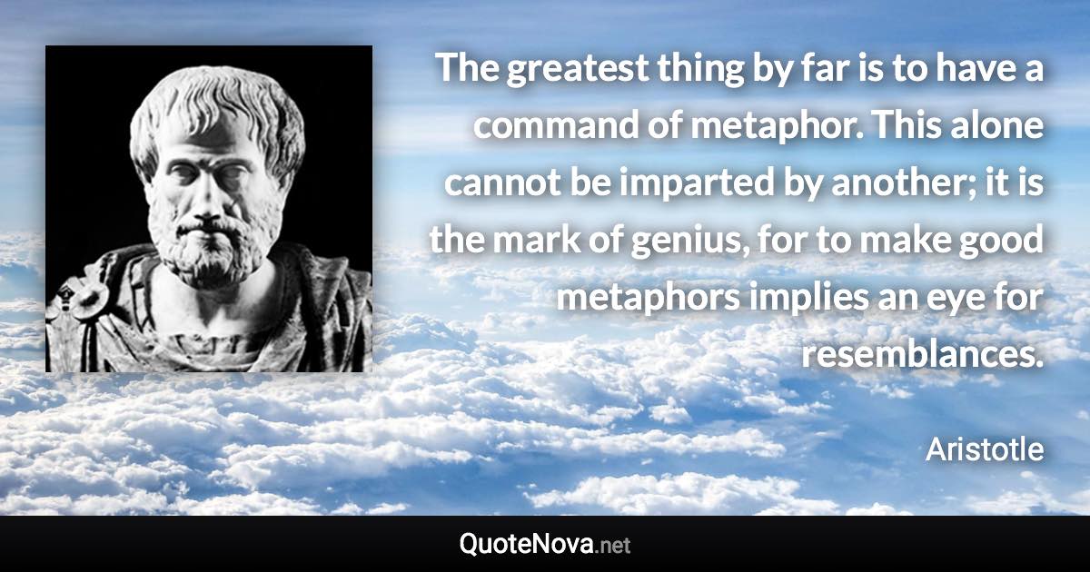 The greatest thing by far is to have a command of metaphor. This alone cannot be imparted by another; it is the mark of genius, for to make good metaphors implies an eye for resemblances. - Aristotle quote