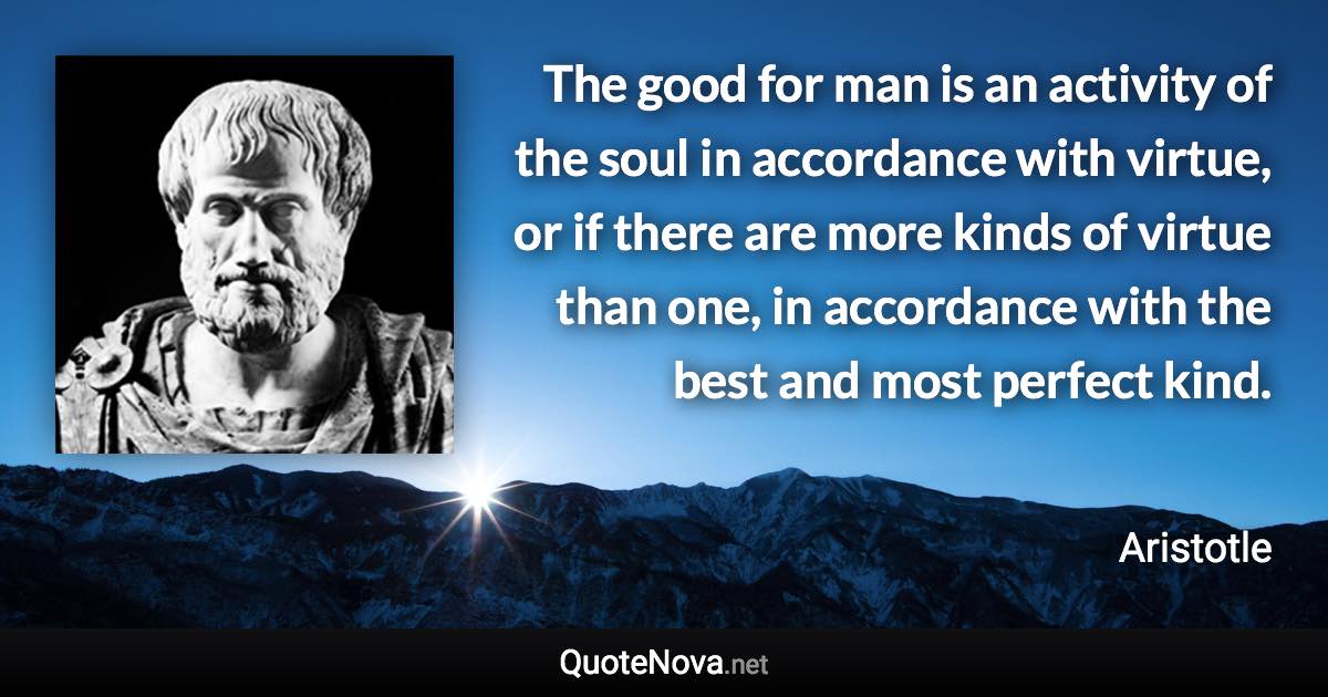 The good for man is an activity of the soul in accordance with virtue, or if there are more kinds of virtue than one, in accordance with the best and most perfect kind. - Aristotle quote