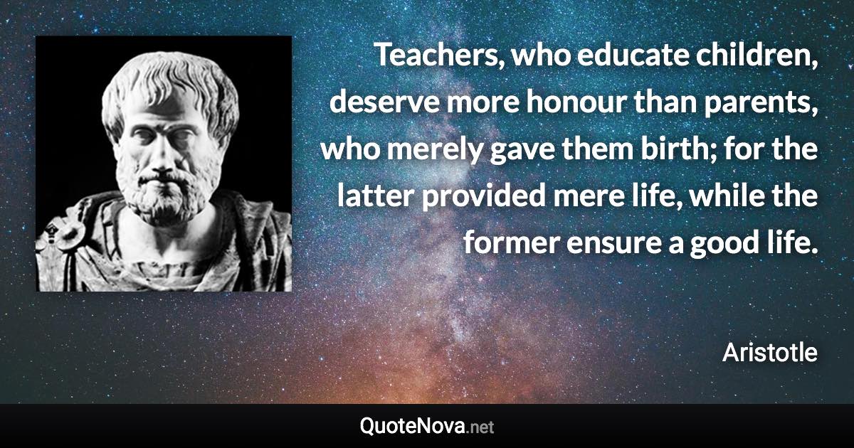 Teachers, who educate children, deserve more honour than parents, who merely gave them birth; for the latter provided mere life, while the former ensure a good life. - Aristotle quote