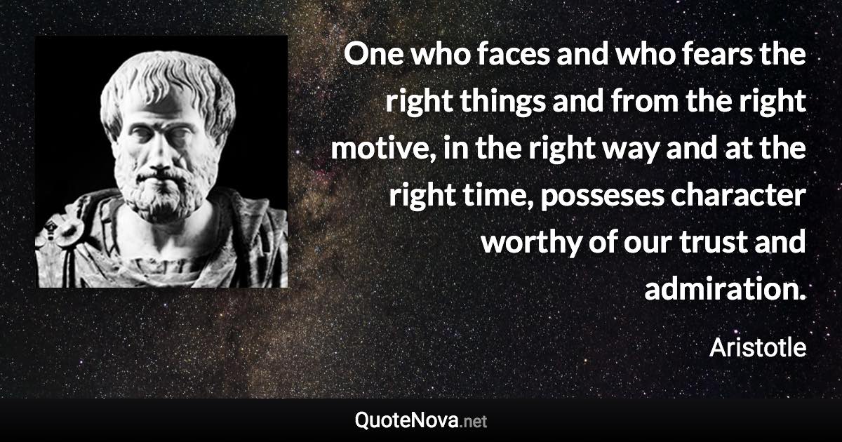 One who faces and who fears the right things and from the right motive, in the right way and at the right time, posseses character worthy of our trust and admiration. - Aristotle quote