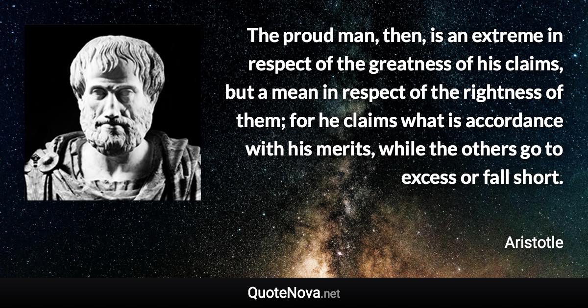 The proud man, then, is an extreme in respect of the greatness of his claims, but a mean in respect of the rightness of them; for he claims what is accordance with his merits, while the others go to excess or fall short. - Aristotle quote