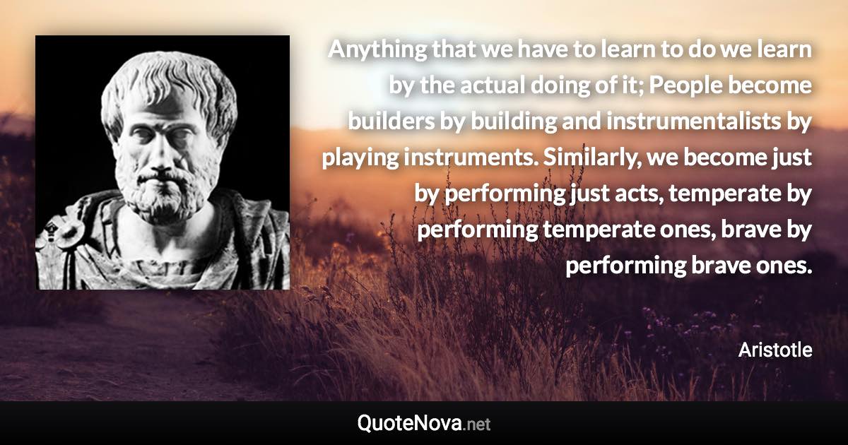 Anything that we have to learn to do we learn by the actual doing of it; People become builders by building and instrumentalists by playing instruments. Similarly, we become just by performing just acts, temperate by performing temperate ones, brave by performing brave ones. - Aristotle quote