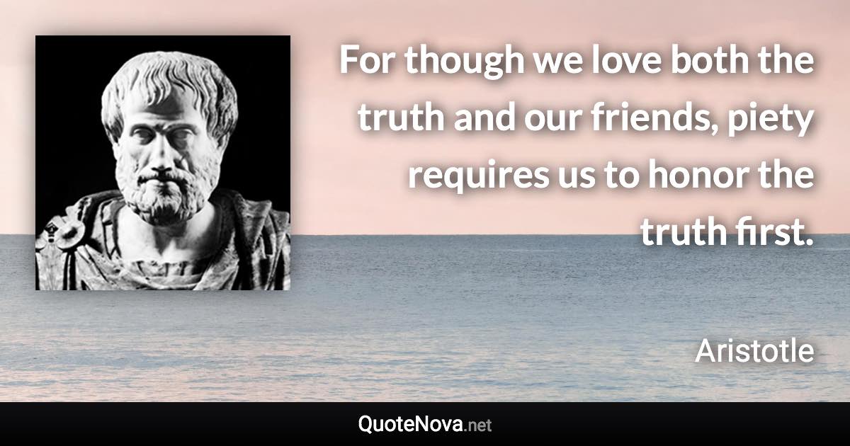 For though we love both the truth and our friends, piety requires us to honor the truth first. - Aristotle quote